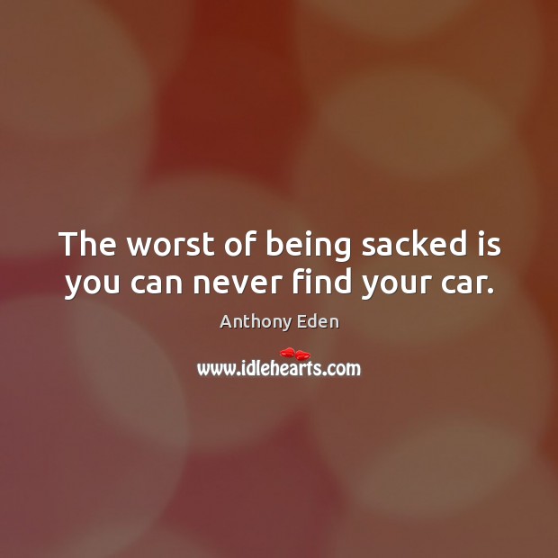 The worst of being sacked is you can never find your car. Anthony Eden Picture Quote