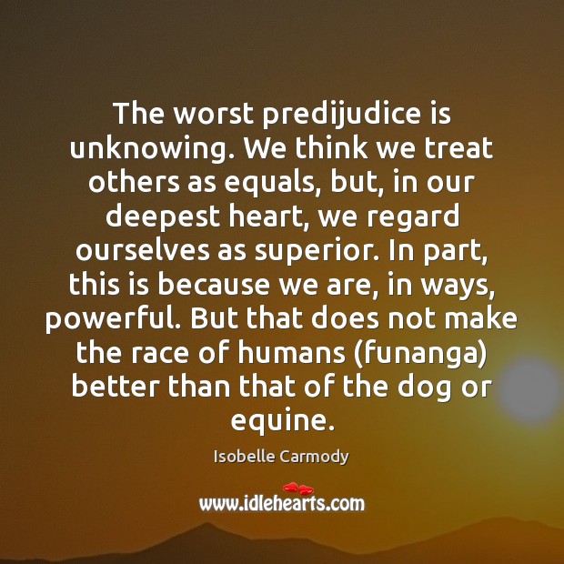 The worst predijudice is unknowing. We think we treat others as equals, Isobelle Carmody Picture Quote