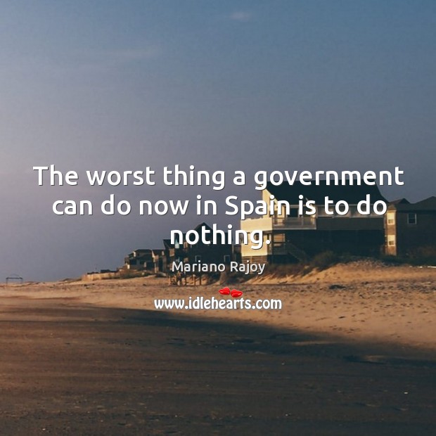 The worst thing a government can do now in spain is to do nothing. Mariano Rajoy Picture Quote