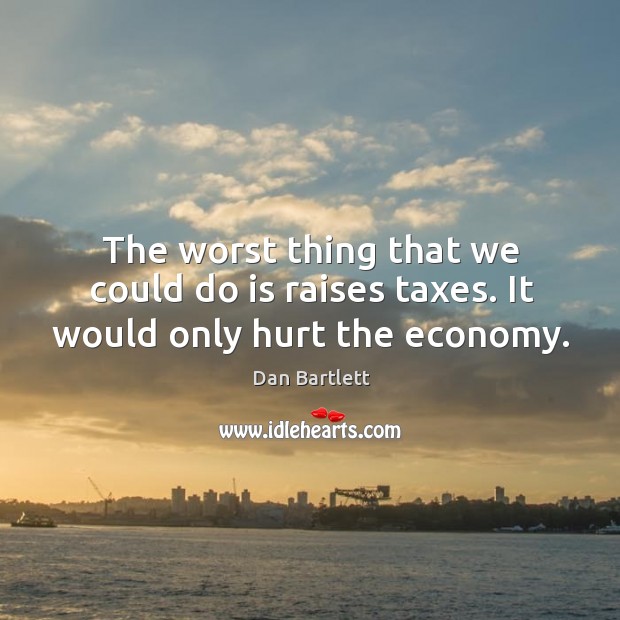The worst thing that we could do is raises taxes. It would only hurt the economy. Dan Bartlett Picture Quote