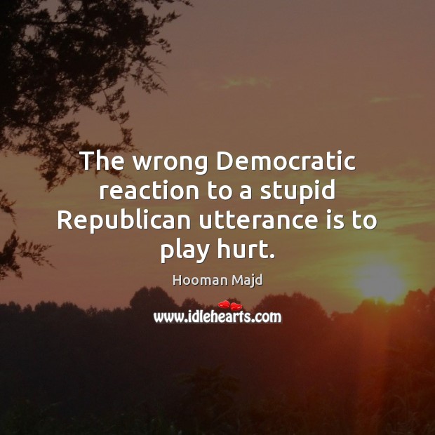 The wrong Democratic reaction to a stupid Republican utterance is to play hurt. Hooman Majd Picture Quote