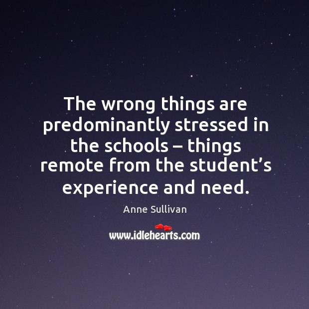 The wrong things are predominantly stressed in the schools – things remote from the student’s experience and need. Anne Sullivan Picture Quote
