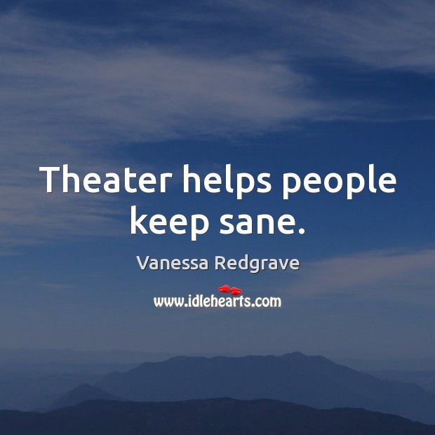 Theater helps people keep sane. 