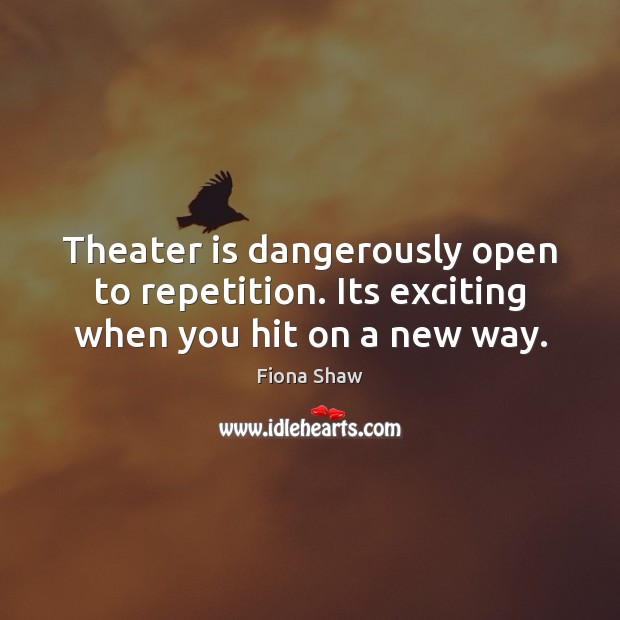 Theater is dangerously open to repetition. Its exciting when you hit on a new way. Fiona Shaw Picture Quote