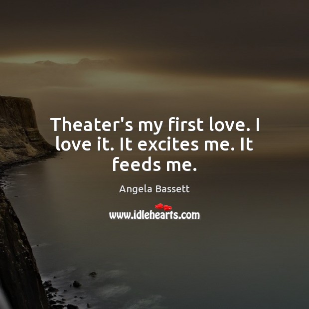 Theater’s my first love. I love it. It excites me. It feeds me. Angela Bassett Picture Quote