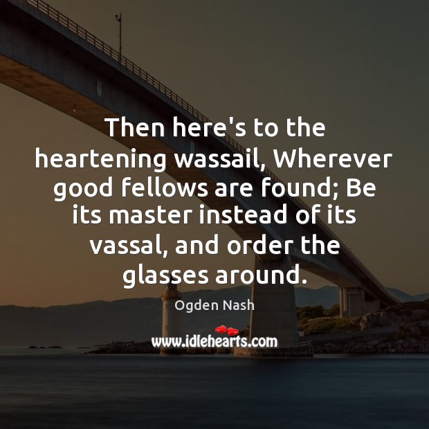 Then here’s to the heartening wassail, Wherever good fellows are found; Be Ogden Nash Picture Quote