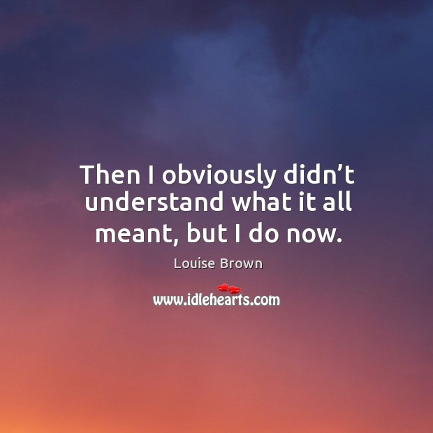 Then I obviously didn’t understand what it all meant, but I do now. Louise Brown Picture Quote