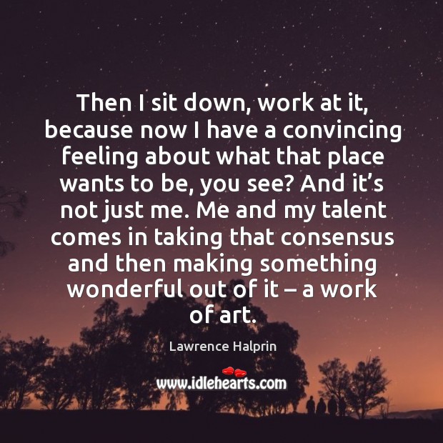 Then I sit down, work at it, because now I have a convincing feeling about what that place wants to be, you see? Lawrence Halprin Picture Quote
