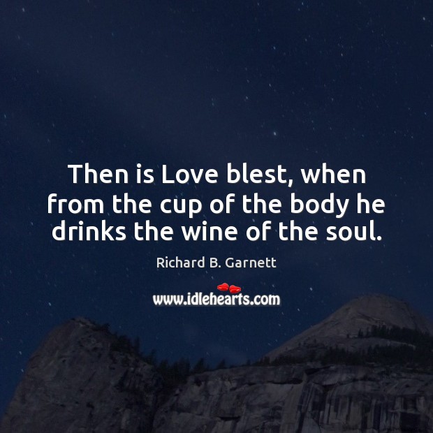 Then is Love blest, when from the cup of the body he drinks the wine of the soul. Richard B. Garnett Picture Quote