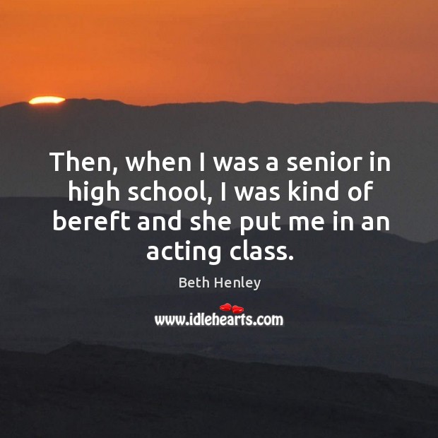 Then, when I was a senior in high school, I was kind of bereft and she put me in an acting class. Beth Henley Picture Quote