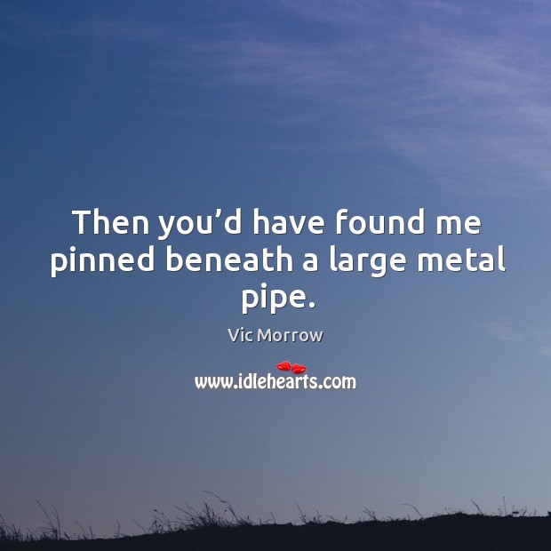 Then you’d have found me pinned beneath a large metal pipe. Image
