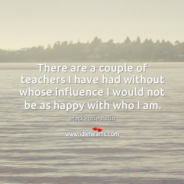 There are a couple of teachers I have had without whose influence I would not be as happy with who I am. Mackenzie Astin Picture Quote