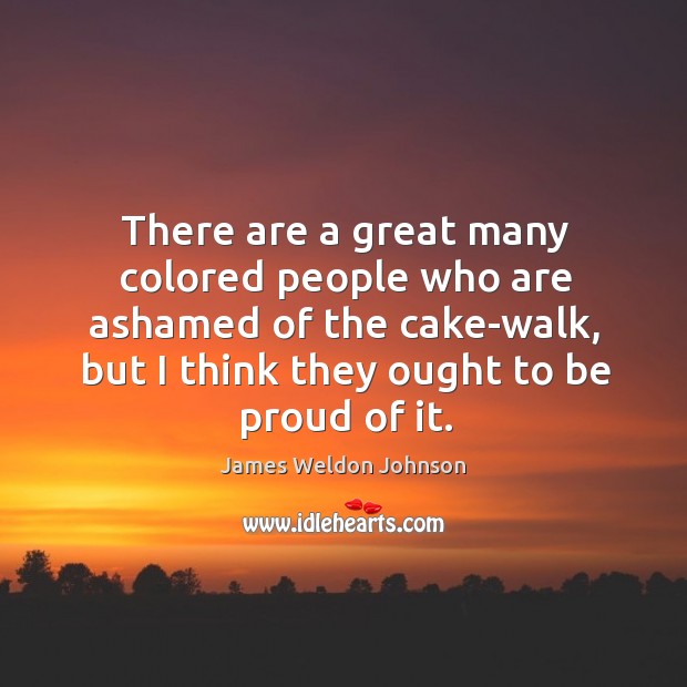 There are a great many colored people who are ashamed of the cake-walk, but I think they ought to be proud of it. James Weldon Johnson Picture Quote