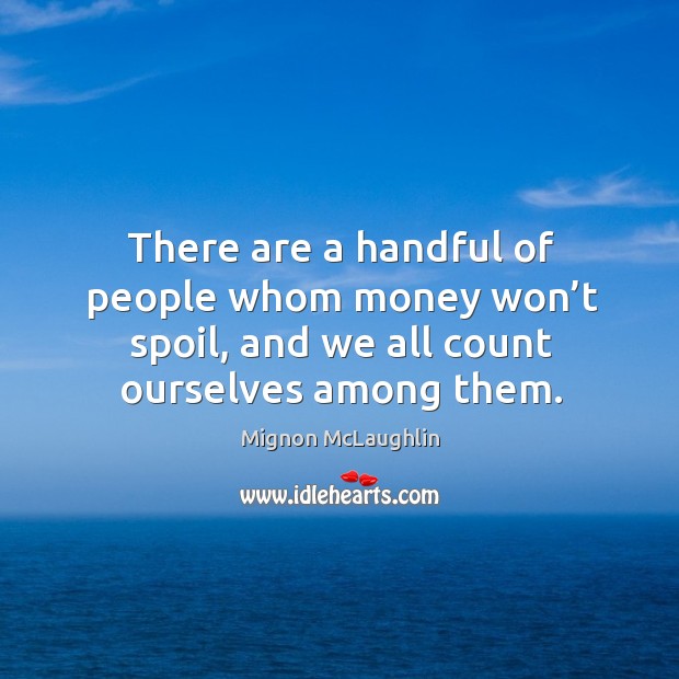There are a handful of people whom money won’t spoil, and we all count ourselves among them. Image