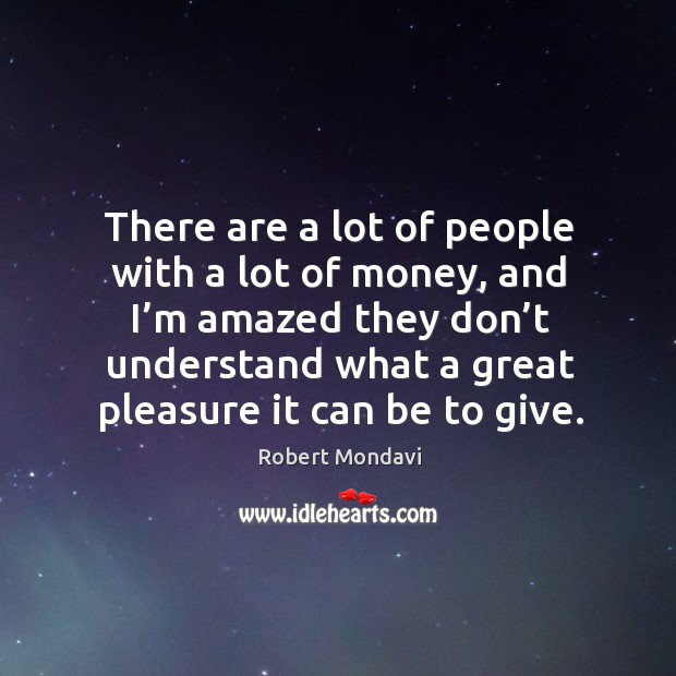 There are a lot of people with a lot of money, and I’m amazed they don’t understand what a great pleasure it can be to give. Robert Mondavi Picture Quote