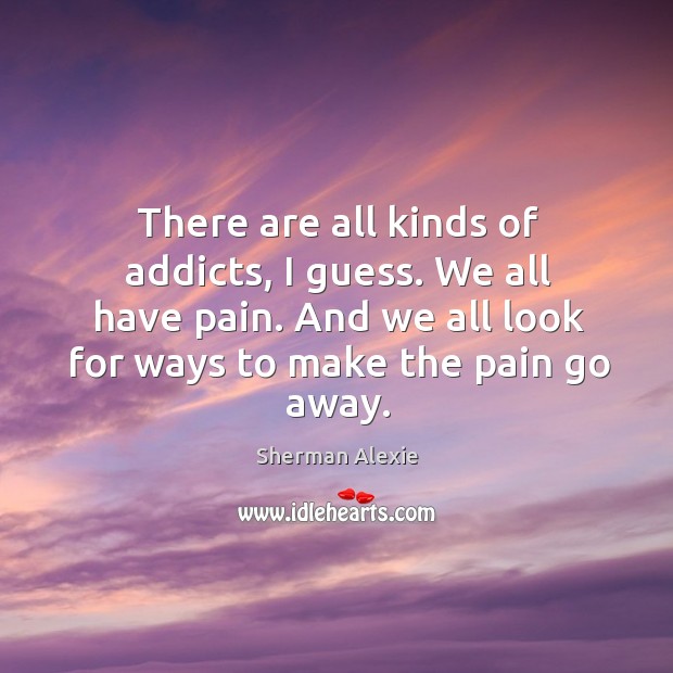 There are all kinds of addicts, I guess. We all have pain. And we all look for ways to make the pain go away. Sherman Alexie Picture Quote