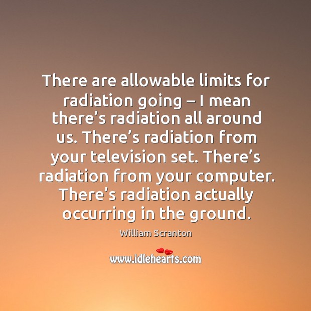 There are allowable limits for radiation going – I mean there’s radiation all around us. William Scranton Picture Quote
