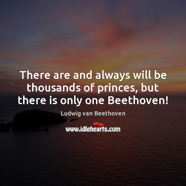 There are and always will be thousands of princes, but there is only one Beethoven! Image