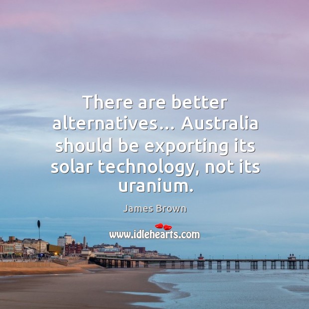 There are better alternatives… australia should be exporting its solar technology, not its uranium. Image