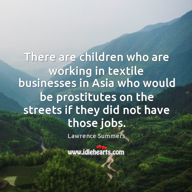 There are children who are working in textile businesses in asia who would be prostitutes Lawrence Summers Picture Quote