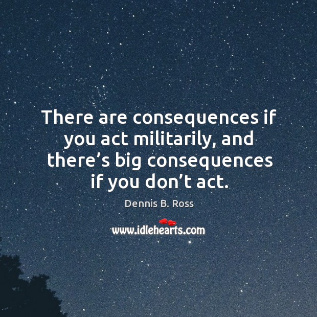 There are consequences if you act militarily, and there’s big consequences if you don’t act. Dennis B. Ross Picture Quote