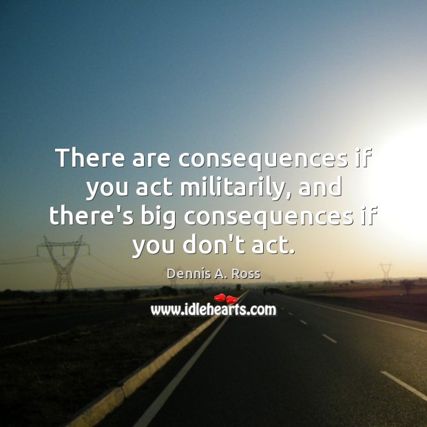 There are consequences if you act militarily, and there’s big consequences if Dennis A. Ross Picture Quote