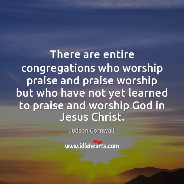 There are entire congregations who worship praise and praise worship but who 