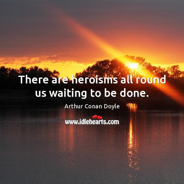 There are heroisms all round us waiting to be done. Arthur Conan Doyle Picture Quote