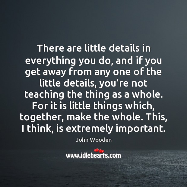 There are little details in everything you do, and if you get John Wooden Picture Quote
