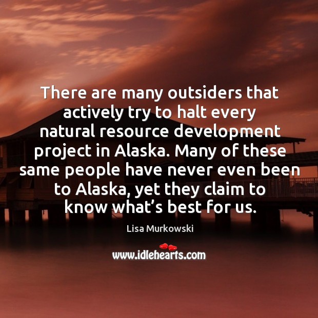There are many outsiders that actively try to halt every natural resource development project in alaska. 