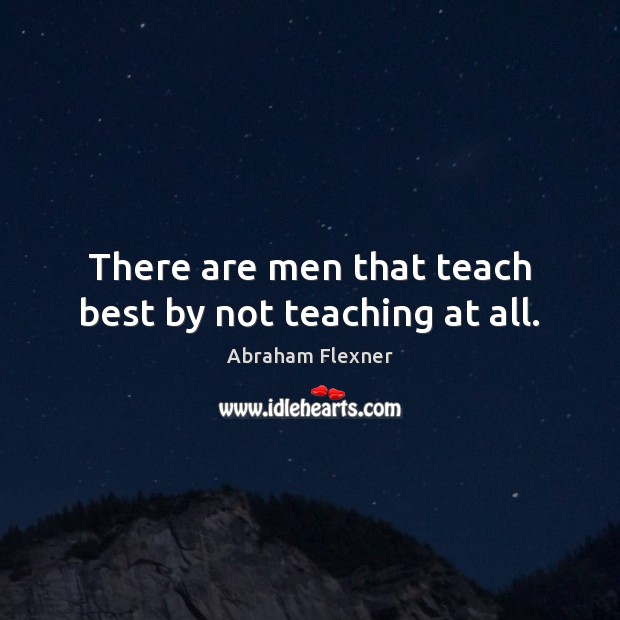There are men that teach best by not teaching at all. Abraham Flexner Picture Quote