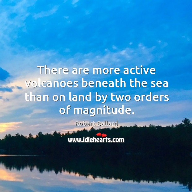 There are more active volcanoes beneath the sea than on land by two orders of magnitude. Robert Ballard Picture Quote