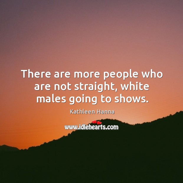 There are more people who are not straight, white males going to shows. Kathleen Hanna Picture Quote