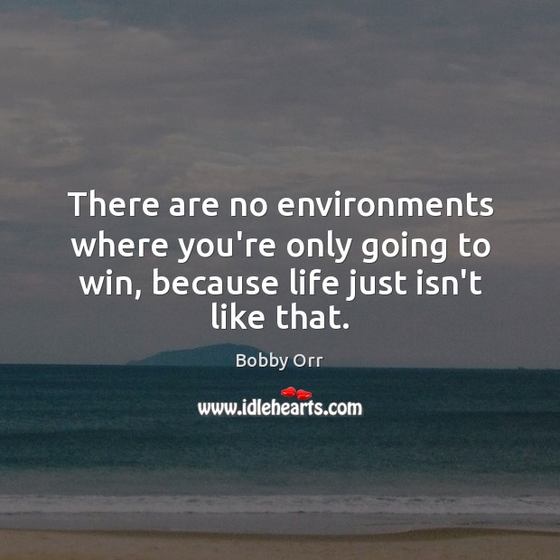 There are no environments where you’re only going to win, because life 