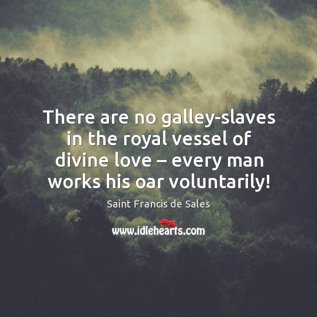 There are no galley-slaves in the royal vessel of divine love – every man works his oar voluntarily! Saint Francis de Sales Picture Quote
