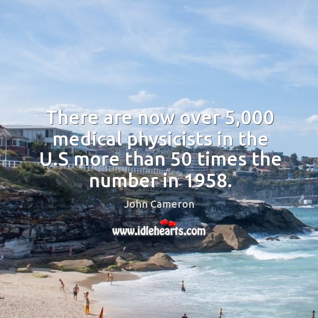 There are now over 5,000 medical physicists in the u.s more than 50 times the number in 1958. John Cameron Picture Quote