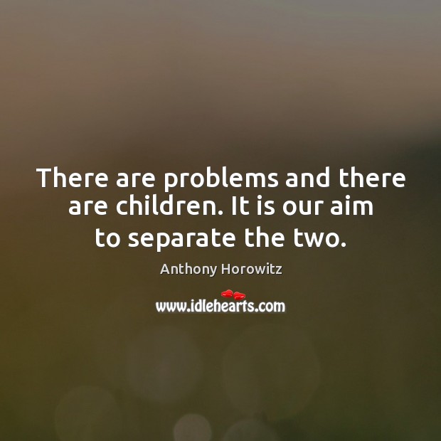 There are problems and there are children. It is our aim to separate the two. Anthony Horowitz Picture Quote