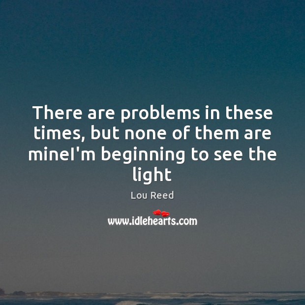 There are problems in these times, but none of them are mineI’m beginning to see the light Image