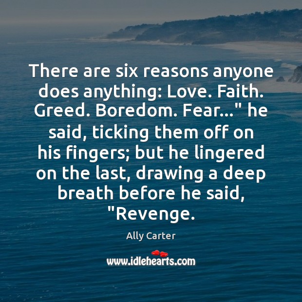 There are six reasons anyone does anything: Love. Faith. Greed. Boredom. Fear…” Ally Carter Picture Quote