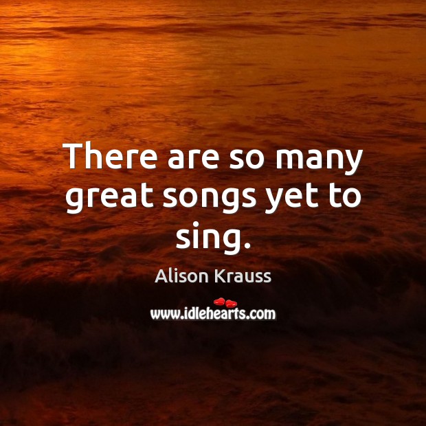 There are so many great songs yet to sing. Alison Krauss Picture Quote