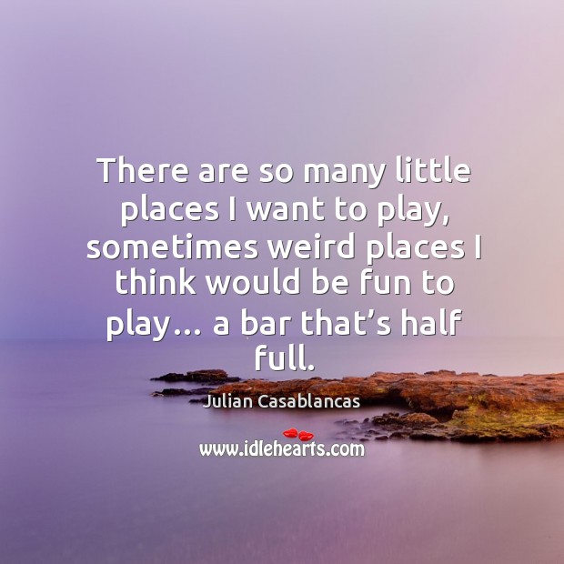 There are so many little places I want to play, sometimes weird places I think would be Image