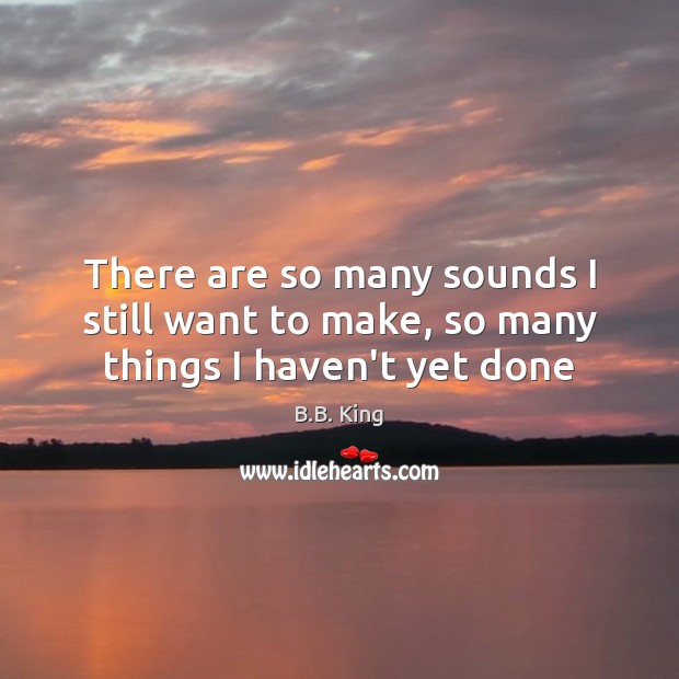 There are so many sounds I still want to make, so many things I haven’t yet done B.B. King Picture Quote