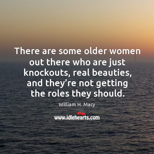 There are some older women out there who are just knockouts, real beauties, and they’re not getting the roles they should. William H. Macy Picture Quote