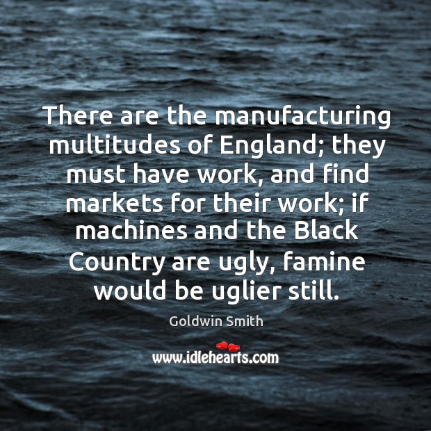There are the manufacturing multitudes of england; they must have work, and find markets for their work Goldwin Smith Picture Quote