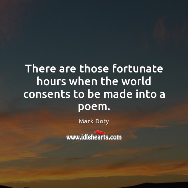 There are those fortunate hours when the world consents to be made into a poem. Mark Doty Picture Quote