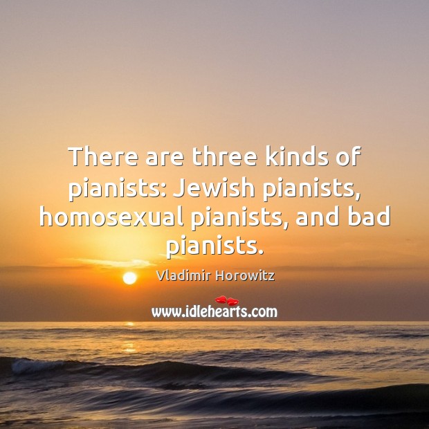 There are three kinds of pianists: Jewish pianists, homosexual pianists, and bad pianists. Vladimir Horowitz Picture Quote