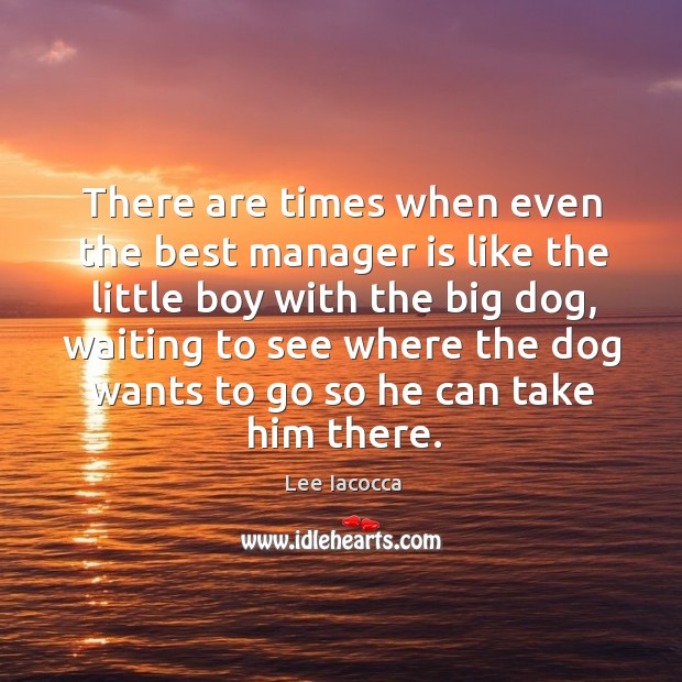 There are times when even the best manager is like the little boy with the big dog Lee Iacocca Picture Quote