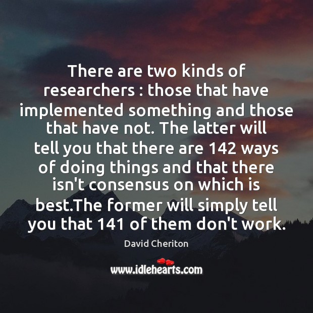 There are two kinds of researchers : those that have implemented something and 