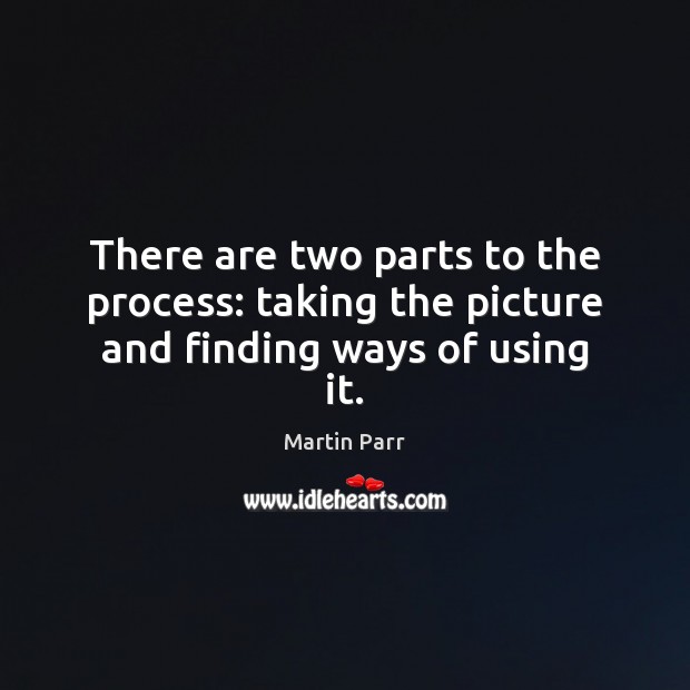 There are two parts to the process: taking the picture and finding ways of using it. Martin Parr Picture Quote