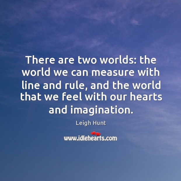 There are two worlds: the world we can measure with line and rule, and the world that we feel with our hearts and imagination. Leigh Hunt Picture Quote